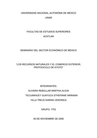 UNIVERSIDAD NACIONAL AUTONÓMA DE MÉXICO
UNAM
FACULTAD DE ESTUDIOS SUPERIORES
ACATLAN
SEMINARIO DEL SECTOR ECONÓMICO DE MÉXICO
“LOS RECURSOS NATURALES Y EL COMERCIO EXTERIOR,
PROTOOCOLO DE KYOTO”
INTEGRANTES:
OLIVERA REBOLLAR MARTHA ALICIA
TECUANHUEY GUAYUCA STHEPANIE MARIANA
VILLA TREJO KARINA VERONICA
GRUPO: 1703
05 DE NOVIEMBRE DE 2008
 