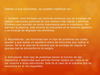 Debido a sus funciones, se pueden clasificar en:
1. Catálisis: Está formado por enzimas proteicas que se encargan de
realizar reacciones químicas de una manera más rápida y eficiente.
Procesos que resultan de suma importancia para el organismo. Por
ejemplo la pepsina, ésta enzima se encuentra en el sistema digestivo
y se encarga de degradar los alimentos.
2. Reguladoras: Las hormonas son un tipo de proteínas las cuales
ayudan a que exista un equilibrio entre las funciones que realiza el
cuerpo. Tal es el caso de la insulina que se encarga de regular la
glucosa que se encuentra en la sangre.
3. Estructural: Este tipo de proteínas tienen la función de dar
resistencia y elasticidad que permite formar tejidos así como la de
dar soporte a otras estructuras. Este es el caso de la tubulina que se
encuentra en el cito esqueleto.

 
