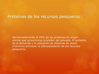 Proteínas de los recursos pesqueros

Aproximadamente el 20% de las proteínas de origen
animal que consumimos proceden del pescado. El aumento
de la demanda y la utilización de sistemas de pesca
intensivos provocan la sobrexplotación de los recursos
pesqueros.

 