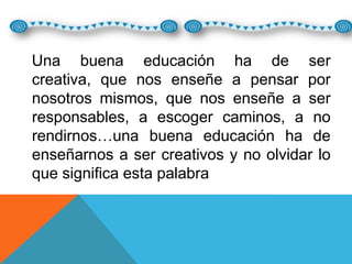 Una buena educación ha de ser
creativa, que nos enseñe a pensar por
nosotros mismos, que nos enseñe a ser
responsables, a escoger caminos, a no
rendirnos…una buena educación ha de
enseñarnos a ser creativos y no olvidar lo
que significa esta palabra

 