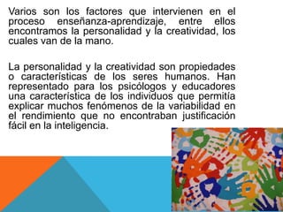 Varios son los factores que intervienen en el
proceso enseñanza-aprendizaje, entre ellos
encontramos la personalidad y la creatividad, los
cuales van de la mano.
La personalidad y la creatividad son propiedades
o características de los seres humanos. Han
representado para los psicólogos y educadores
una característica de los individuos que permitía
explicar muchos fenómenos de la variabilidad en
el rendimiento que no encontraban justificación
fácil en la inteligencia.

 