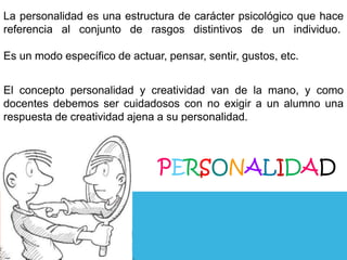 La personalidad es una estructura de carácter psicológico que hace
referencia al conjunto de rasgos distintivos de un individuo.
Es un modo específico de actuar, pensar, sentir, gustos, etc.
El concepto personalidad y creatividad van de la mano, y como
docentes debemos ser cuidadosos con no exigir a un alumno una
respuesta de creatividad ajena a su personalidad.

PERSONALIDAD

 