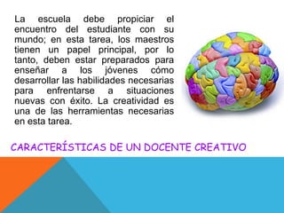 La escuela debe propiciar el
encuentro del estudiante con su
mundo; en esta tarea, los maestros
tienen un papel principal, por lo
tanto, deben estar preparados para
enseñar a los jóvenes cómo
desarrollar las habilidades necesarias
para enfrentarse a situaciones
nuevas con éxito. La creatividad es
una de las herramientas necesarias
en esta tarea.

CARACTERÍSTICAS DE UN DOCENTE CREATIVO

 