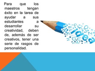 Para
que
los
maestros
tengan
éxito en la tarea de
ayudar
a
sus
estudiantes
a
desarrollar
su
creatividad, deben
de, además de ser
creativos, tener una
serie de rasgos de
personalidad.

 
