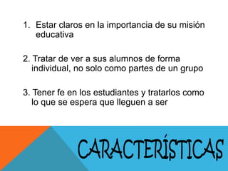 1. Estar claros en la importancia de su misión
educativa
2. Tratar de ver a sus alumnos de forma
individual, no solo como partes de un grupo
3. Tener fe en los estudiantes y tratarlos como
lo que se espera que lleguen a ser

 