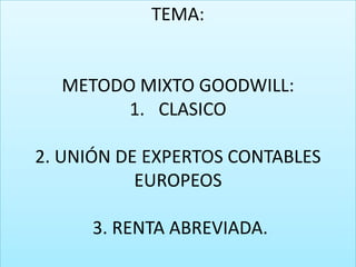 TEMA:

METODO MIXTO GOODWILL:
1. CLASICO
2. UNIÓN DE EXPERTOS CONTABLES
EUROPEOS
3. RENTA ABREVIADA.

 