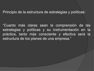 Principio de la estructura de estrategias y políticas:
“Cuanto más claras sean la comprensión de las
estrategias y políticas y su instrumentación en la
práctica, tanto más consciente y efectiva será la
estructura de los planes de una empresa.”

 