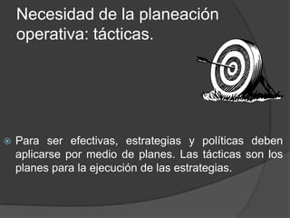 Necesidad de la planeación
operativa: tácticas.



Para ser efectivas, estrategias y políticas deben
aplicarse por medio de planes. Las tácticas son los
planes para la ejecución de las estrategias.

 