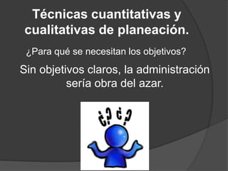 Técnicas cuantitativas y
cualitativas de planeación.
¿Para qué se necesitan los objetivos?

Sin objetivos claros, la administración
sería obra del azar.

 