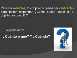 Para ser medibles, los objetivos deben ser verificables
para poder responder ¿Cómo puedo saber si el
objetivo se cumplió?

Preguntas clave:

¿Cuánto o qué? Y ¿Cuándo?

 
