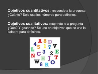 Objetivos cuantitativos: responde a la pregunta
¿Cuánto? Sólo usa los números para definirlos.

Objetivos cualitativos: responde a la pregunta
¿Qué? Y ¿cuándo? Se usa en objetivos que se usa la
palabra para definirlos.

 