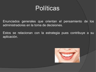 Políticas
Enunciados generales que orientan el pensamiento de los
administradores en la toma de decisiones.
Estos se relacionan con la estrategia pues contribuye a su
aplicación.

 