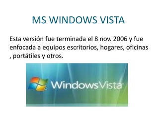 MS WINDOWS VISTA
Esta versión fue terminada el 8 nov. 2006 y fue
enfocada a equipos escritorios, hogares, oficinas
, portátiles y otros.
 