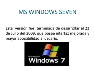 MS WINDOWS SEVEN
Esta versión fue terminada de desarrollar el 22
de Julio del 2009, que posee interfaz mejorada y
mayor accesibilidad al usuario.
 