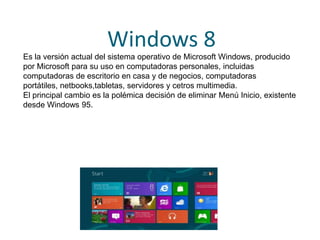 Windows 8
Es la versión actual del sistema operativo de Microsoft Windows, producido
por Microsoft para su uso en computadoras personales, incluidas
computadoras de escritorio en casa y de negocios, computadoras
portátiles, netbooks,tabletas, servidores y cetros multimedia.
El principal cambio es la polémica decisión de eliminar Menú Inicio, existente
desde Windows 95.
 