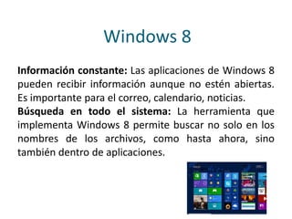 Windows 8
Información constante: Las aplicaciones de Windows 8
pueden recibir información aunque no estén abiertas.
Es importante para el correo, calendario, noticias.
Búsqueda en todo el sistema: La herramienta que
implementa Windows 8 permite buscar no solo en los
nombres de los archivos, como hasta ahora, sino
también dentro de aplicaciones.
 