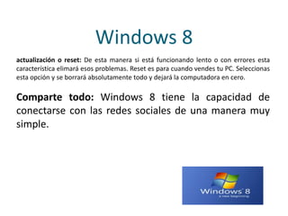 Windows 8
actualización o reset: De esta manera si está funcionando lento o con errores esta
característica elimará esos problemas. Reset es para cuando vendes tu PC. Seleccionas
esta opción y se borrará absolutamente todo y dejará la computadora en cero.
Comparte todo: Windows 8 tiene la capacidad de
conectarse con las redes sociales de una manera muy
simple.
 