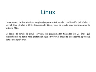 Linux
Linux es uno de los términos empleados para referirse a la combinación del núcleo o
kernel libre similar a Unix denominado Linux, que es usado con herramientas de
sistema GNU.
El padre de Linux es Linux Torvalds, un programador finlandés de 21 años que
inicialmente no tenía más pretensión que 'divertirse' creando un sistema operativo
para su uso personal.
 