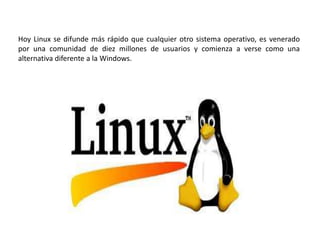 Hoy Linux se difunde más rápido que cualquier otro sistema operativo, es venerado
por una comunidad de diez millones de usuarios y comienza a verse como una
alternativa diferente a la Windows.
 