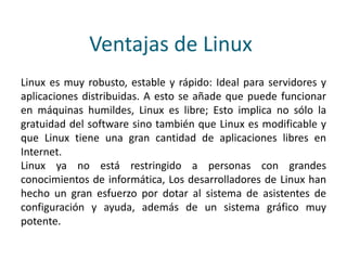 Ventajas de Linux
Linux es muy robusto, estable y rápido: Ideal para servidores y
aplicaciones distribuidas. A esto se añade que puede funcionar
en máquinas humildes, Linux es libre; Esto implica no sólo la
gratuidad del software sino también que Linux es modificable y
que Linux tiene una gran cantidad de aplicaciones libres en
Internet.
Linux ya no está restringido a personas con grandes
conocimientos de informática, Los desarrolladores de Linux han
hecho un gran esfuerzo por dotar al sistema de asistentes de
configuración y ayuda, además de un sistema gráfico muy
potente.
 
