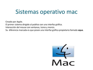 Sistemas operativo mac
Creado por Apple.
El primer sistema dirigido al publico con una interfaz gráfica.
Interacción del mouse con ventanas, Icono y menús.
Su diferencia marcada es que posee una interfaz gráfica propietaria llamada aqua.
 