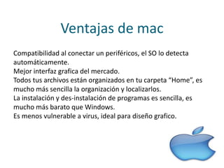 Ventajas de mac
Compatibilidad al conectar un periféricos, el SO lo detecta
automáticamente.
Mejor interfaz grafica del mercado.
Todos tus archivos están organizados en tu carpeta “Home”, es
mucho más sencilla la organización y localizarlos.
La instalación y des-instalación de programas es sencilla, es
mucho más barato que Windows.
Es menos vulnerable a virus, ideal para diseño grafico.
 