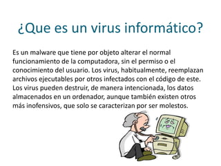 ¿Que es un virus informático?
Es un malware que tiene por objeto alterar el normal
funcionamiento de la computadora, sin el permiso o el
conocimiento del usuario. Los virus, habitualmente, reemplazan
archivos ejecutables por otros infectados con el código de este.
Los virus pueden destruir, de manera intencionada, los datos
almacenados en un ordenador, aunque también existen otros
más inofensivos, que solo se caracterizan por ser molestos.
 