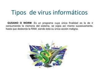 Tipos de virus informáticos
GUSANO O WORM: Es un programa cuya única finalidad es la de ir
consumiendo la memoria del sistema, se copia así mismo sucesivamente,
hasta que desborda la RAM, siendo ésta su única acción maligna.
 
