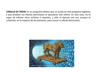 CABALLO DE TROYA: Es un programa dañino que se oculta en otro programa legítimo,
y que produce sus efectos perniciosos al ejecutarse este ultimo. En este caso, no es
capaz de infectar otros archivos o soportes, y sólo se ejecuta una vez, aunque es
suficiente, en la mayoría de las ocasiones, para causar su efecto destructivo.
 