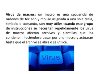 Virus de macros: un macro es una secuencia de
ordenes de teclado y mouse asignada a una sola tecla,
símbolo o comando, son muy útiles cuando este grupo
de instrucciones se necesitan repetidamente los virus
de macros afectan archivos y plantillas que los
contienen, haciéndose pasar por una macro y actuaran
hasta que el archivo se abra o se utilicé.
 