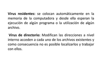 Virus residentes: se colocan automáticamente en la
memoria de la computadora y desde ella esperan la
ejecución de algún programa o la utilización de algún
archivo.
Virus de directorio: Modifican las direcciones a nivel
interno acceden a cada uno de los archivos existentes y
como consecuencia no es posible localizarlos y trabajar
con ellos.
 