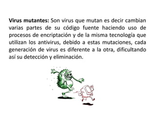 Virus mutantes: Son virus que mutan es decir cambian
varias partes de su código fuente haciendo uso de
procesos de encriptación y de la misma tecnología que
utilizan los antivirus, debido a estas mutaciones, cada
generación de virus es diferente a la otra, dificultando
así su detección y eliminación.
 