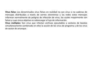 Virus falso: Los denominados virus falsos en realidad no son virus si no cadenas de
mensajes distribuidas a través de correo electrónico y las redes estos mensajes
informan normalmente de peligros de infección de virus, los cuales mayormente son
falsos y cuyo único objetivo es sobrecargar el lujo de información.
Virus múltiples: Son virus que infectan archivos ejecutables y sectores de booteo
simultáneamente combinado en ellos la acción de los virus de programa y de los virus
de sector de arranque.
 