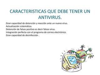 CARACTERISTICAS QUE DEBE TENER UN
ANTIVIRUS.
Gran capacidad de detención y reacción ante un nuevo virus.
Actualización sistemática.
Detención de falsos positivo es decir falsos virus.
Integración perfecta con el programa de correo electrónico.
Gran capacidad de desinfección .
 