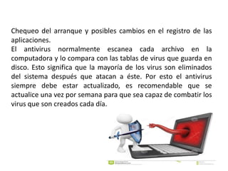 Chequeo del arranque y posibles cambios en el registro de las
aplicaciones.
El antivirus normalmente escanea cada archivo en la
computadora y lo compara con las tablas de virus que guarda en
disco. Esto significa que la mayoría de los virus son eliminados
del sistema después que atacan a éste. Por esto el antivirus
siempre debe estar actualizado, es recomendable que se
actualice una vez por semana para que sea capaz de combatir los
virus que son creados cada día.
 
