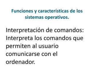Funciones y características de los
sistemas operativos.
Interpretación de comandos:
Interpreta los comandos que
permiten al usuario
comunicarse con el
ordenador.
 