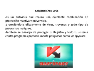Kaspersky Anti-virus
•Es un antivirus que realiza una excelente combinación de
protección reactiva y preventiva.
•protegiéndote eficazmente de virus, troyanos y todo tipo de
programas malignos.
•También se encarga de proteger tu Registro y todo tu sistema
contra programas potencialmente peligrosos como los spyware.
 