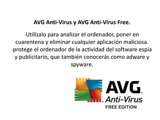 AVG Anti-Virus y AVG Anti-Virus Free.
•Utilízalo para analizar el ordenador, poner en
cuarentena y eliminar cualquier aplicación maliciosa.
•protege el ordenador de la actividad del software espía
y publicitario, que también conocerás como adware y
spyware.
 