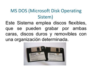 MS DOS (Microsoft Disk Operating
Sistem)
Este Sistema emplea discos flexibles,
que se pueden grabar por ambas
caras, discos duros y removibles con
una organización determinada.
 