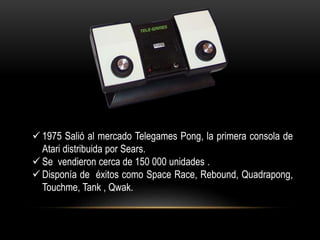  1975 Salió al mercado Telegames Pong, la primera consola de
Atari distribuida por Sears.
 Se vendieron cerca de 150 000 unidades .
 Disponía de éxitos como Space Race, Rebound, Quadrapong,
Touchme, Tank , Qwak.
 