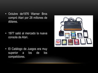 • Octubre de1976 Warner Bros
compró Atari por 28 millones de
dólares.
• 1977 salió al mercado la nueva
consola de Atari.
• El Catálogo de Juegos era muy
superior a los de los
competidores.
 