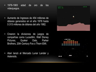• 1978-1983 edad de oro de los
videojuegos.
• Aumento de Ingresos de 454 millones de
dólares generados en el año 1978 hasta
5 313 millones de dólares del año 1982.
• Crearon la divisiones de juegos de
compañías como Lucasfilm, Walt Disney
Pictures, Quaker Oats, Parker
Brothers, 20th Century Fox o Thorn EMI.
• Atari lanzó al Mercado Lunar Lander y
Asteroids.
 