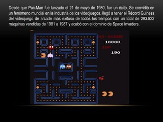 Desde que Pac-Man fue lanzado el 21 de mayo de 1980, fue un éxito. Se convirtió en
un fenómeno mundial en la industria de los videojuegos, llegó a tener el Récord Guiness
del videojuego de arcade más exitoso de todos los tiempos con un total de 293.822
máquinas vendidas de 1981 a 1987 y acabó con el dominio de Space Invaders.
 
