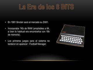 • En 1981 Sinclair sacó al mercado su ZX81.
• Incorporaba 1Kb de RAM (ampliables a 64,
si bien lo habitual era encontrarlos con 16k
de memoria) .
• Los primeros juegos para el sistema no
tardaron en aparecer : Football Manager.
 