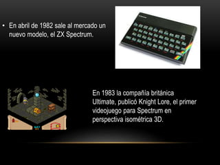 • En abril de 1982 sale al mercado un
nuevo modelo, el ZX Spectrum.
En 1983 la compañía británica
Ultimate, publicó Knight Lore, el primer
videojuego para Spectrum en
perspectiva isométrica 3D.
 