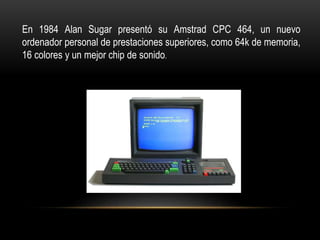 En 1984 Alan Sugar presentó su Amstrad CPC 464, un nuevo
ordenador personal de prestaciones superiores, como 64k de memoria,
16 colores y un mejor chip de sonido.
 