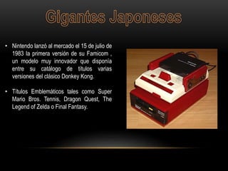 • Nintendo lanzó al mercado el 15 de julio de
1983 la primera versión de su Famicom ,
un modelo muy innovador que disponía
entre su catálogo de títulos varias
versiones del clásico Donkey Kong.
• Títulos Emblemáticos tales como Super
Mario Bros. Tennis, Dragon Quest, The
Legend of Zelda o Final Fantasy.
 