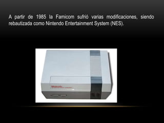 A partir de 1985 la Famicom sufrió varias modificaciones, siendo
rebautizada como Nintendo Entertainment System (NES).
 