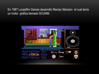 En 1987 Lucasfilm Games desarrollo Maniac Mansion el cual tenía
un motor gráfica llamado SCUMM.
 
