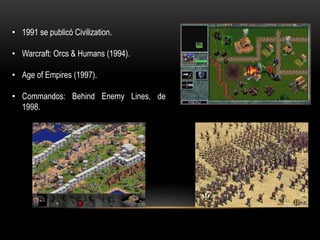 • 1991 se publicó Civilization.
• Warcraft: Orcs & Humans (1994).
• Age of Empires (1997).
• Commandos: Behind Enemy Lines, de
1998.
 